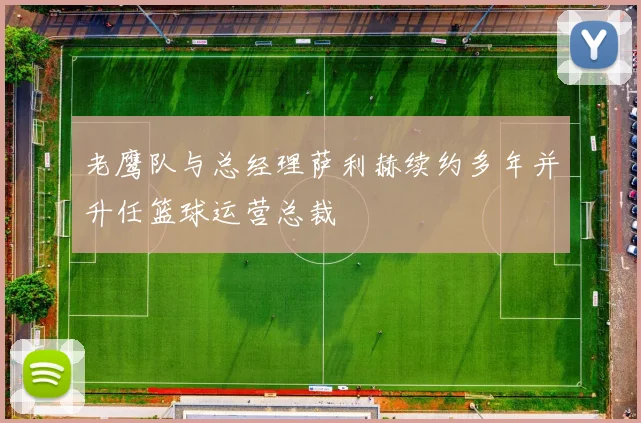 老鹰队与总经理萨利赫续约多年并升任篮球运营总裁