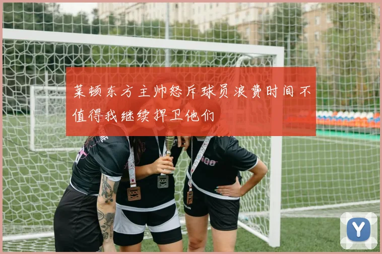莱顿东方主帅怒斥球员浪费时间不值得我继续捍卫他们