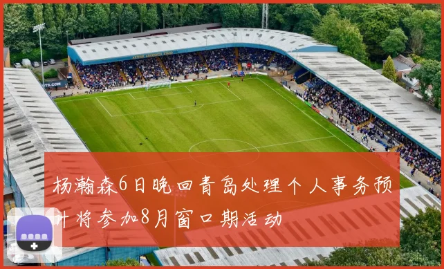 杨瀚森6日晚回青岛处理个人事务预计将参加8月窗口期活动