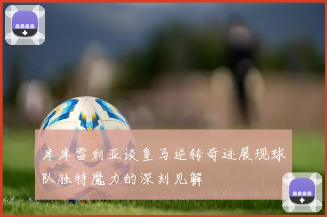 库库雷利亚谈皇马逆转奇迹展现球队独特魔力的深刻见解