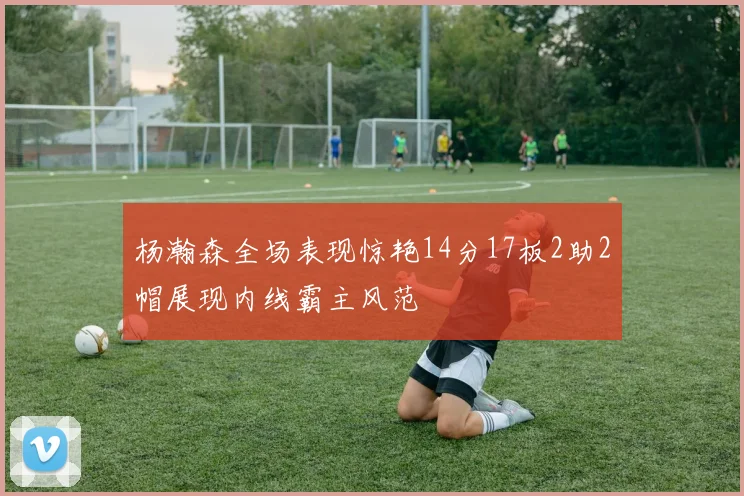 杨瀚森全场表现惊艳14分17板2助2帽展现内线霸主风范