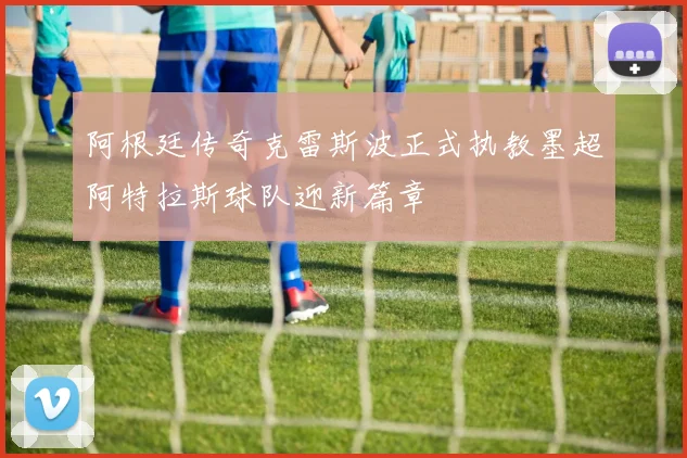 阿根廷传奇克雷斯波正式执教墨超阿特拉斯球队迎新篇章