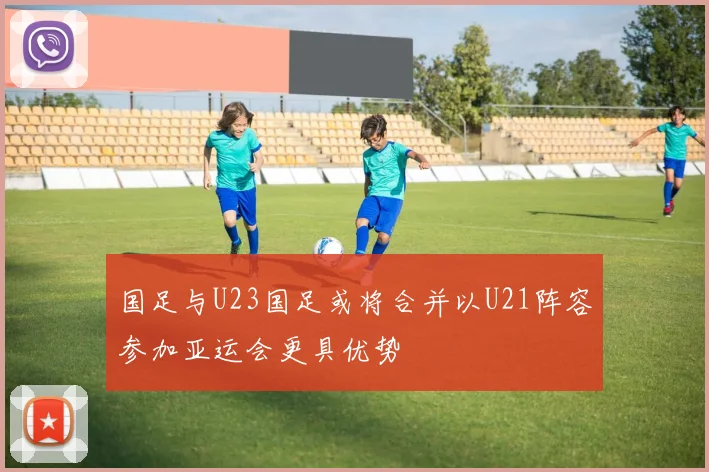 国足与U23国足或将合并以U21阵容参加亚运会更具优势