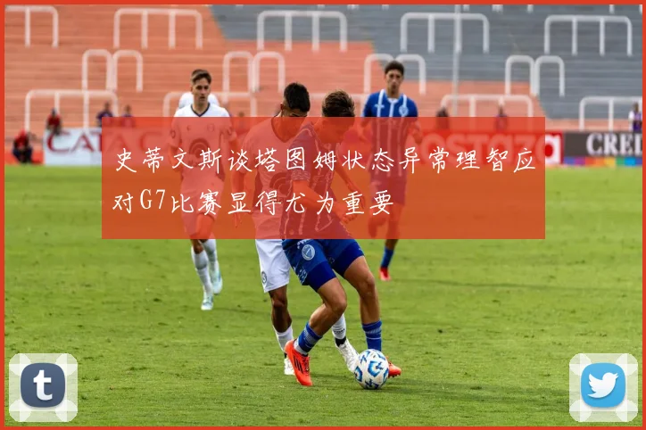 史蒂文斯谈塔图姆状态异常理智应对G7比赛显得尤为重要
