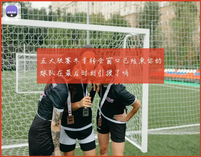五大联赛冬季转会窗口已结束你的球队在最后时刻引援了吗