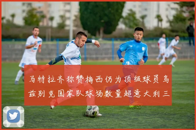 马特拉齐称赞梅西仍为顶级球员乌兹别克国家队球场数量超意大利三倍