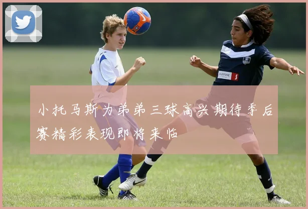 小托马斯为弟弟三球高兴期待季后赛精彩表现即将来临