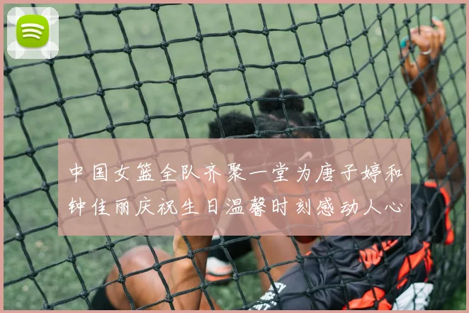 中国女篮全队齐聚一堂为唐子婷和钟佳丽庆祝生日温馨时刻感动人心