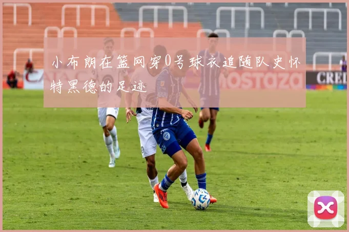 小布朗在篮网穿0号球衣追随队史怀特黑德的足迹