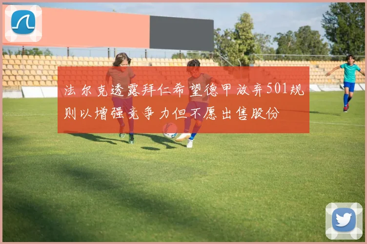 法尔克透露拜仁希望德甲放弃501规则以增强竞争力但不愿出售股份