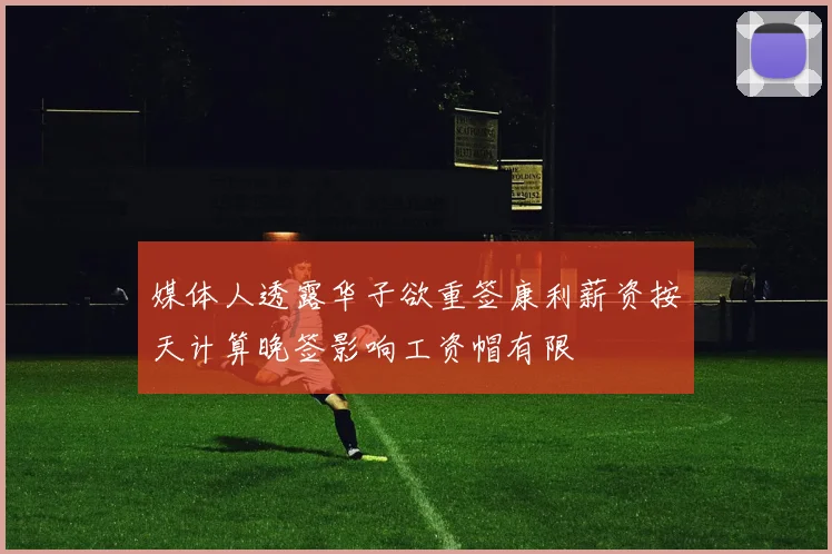 媒体人透露华子欲重签康利薪资按天计算晚签影响工资帽有限