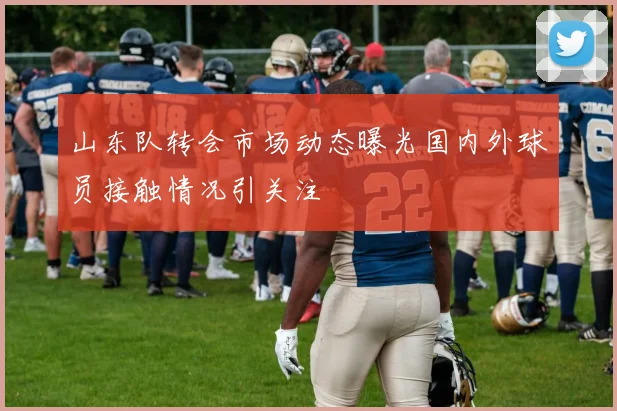 山东队转会市场动态曝光国内外球员接触情况引关注