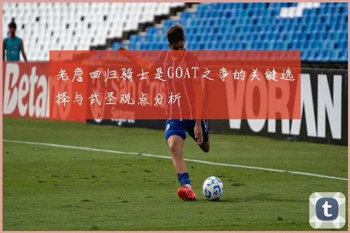 老詹回归骑士是GOAT之争的关键选择与武圣观点分析