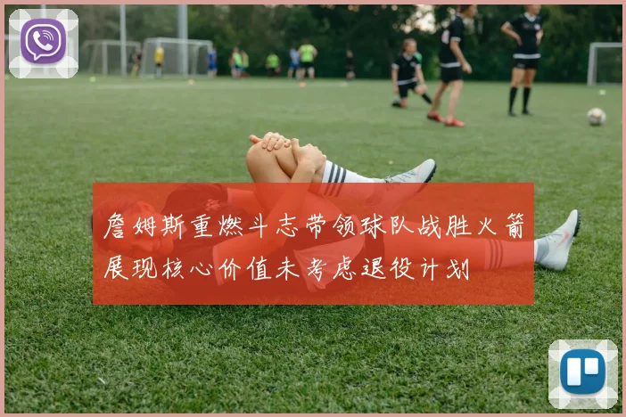 詹姆斯重燃斗志带领球队战胜火箭展现核心价值未考虑退役计划