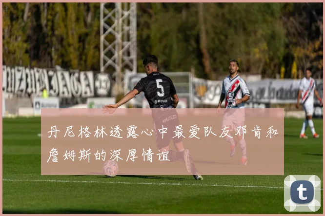 丹尼格林透露心中最爱队友邓肯和詹姆斯的深厚情谊