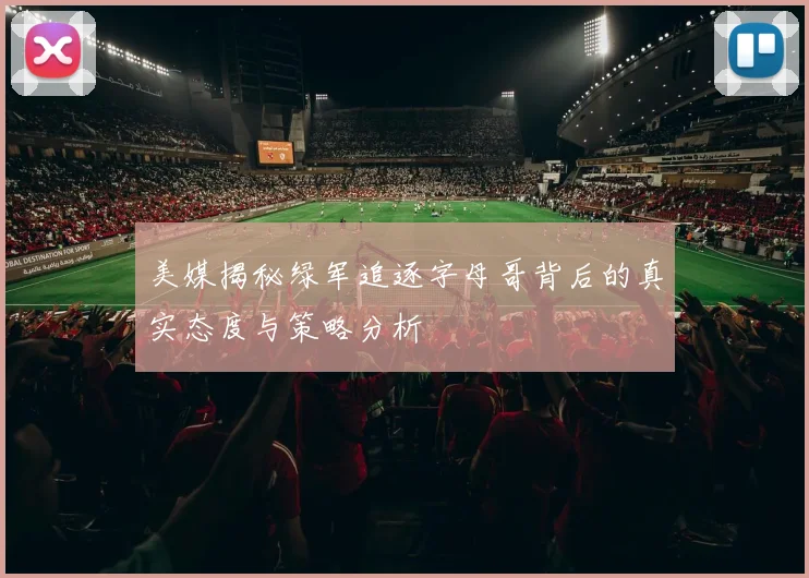 美媒揭秘绿军追逐字母哥背后的真实态度与策略分析