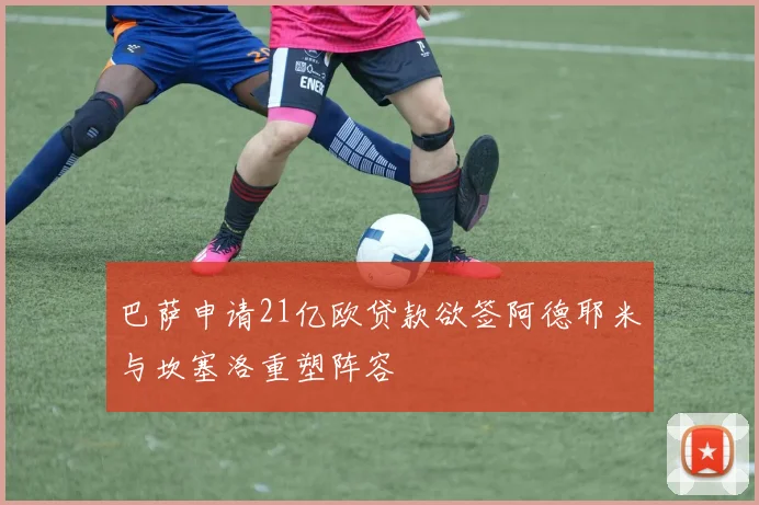 巴萨申请21亿欧贷款欲签阿德耶米与坎塞洛重塑阵容