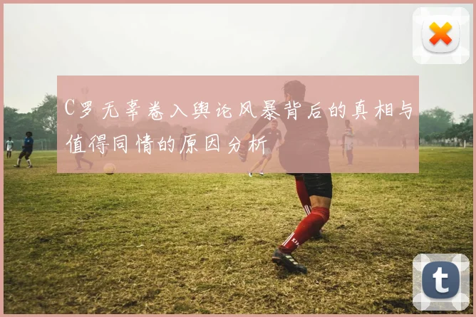 C罗无辜卷入舆论风暴背后的真相与值得同情的原因分析