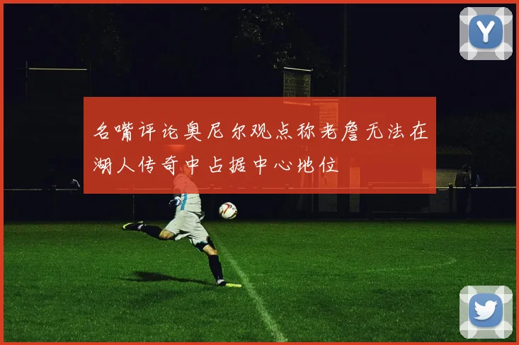 名嘴评论奥尼尔观点称老詹无法在湖人传奇中占据中心地位