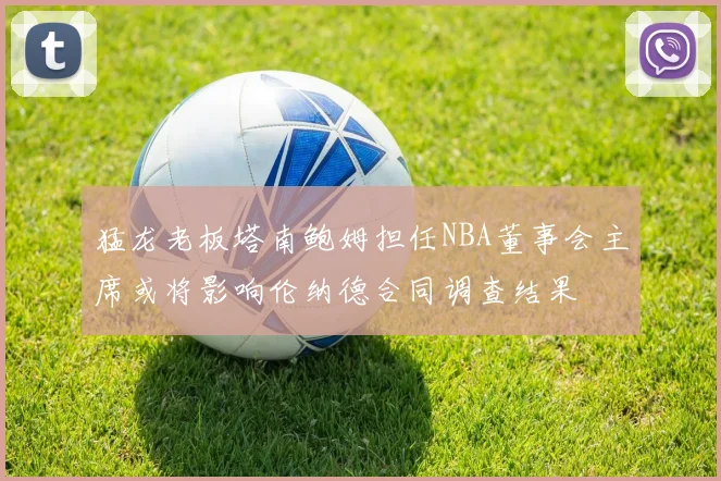 猛龙老板塔南鲍姆担任NBA董事会主席或将影响伦纳德合同调查结果