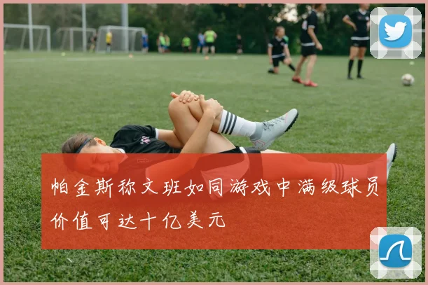 帕金斯称文班如同游戏中满级球员价值可达十亿美元